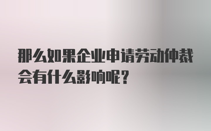 那么如果企业申请劳动仲裁会有什么影响呢？