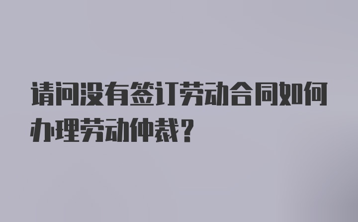 请问没有签订劳动合同如何办理劳动仲裁？