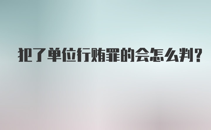 犯了单位行贿罪的会怎么判?