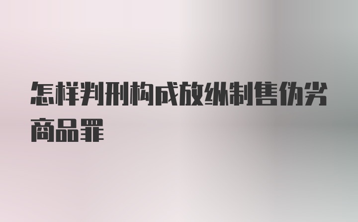 怎样判刑构成放纵制售伪劣商品罪