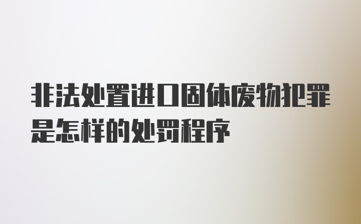 非法处置进口固体废物犯罪是怎样的处罚程序