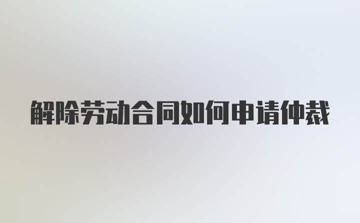 解除劳动合同如何申请仲裁