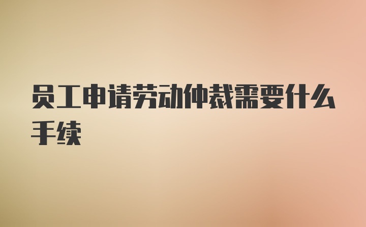 员工申请劳动仲裁需要什么手续