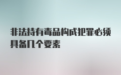 非法持有毒品构成犯罪必须具备几个要素