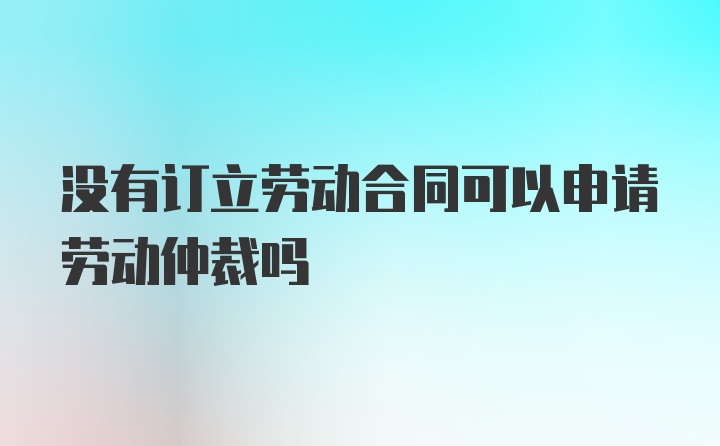 没有订立劳动合同可以申请劳动仲裁吗