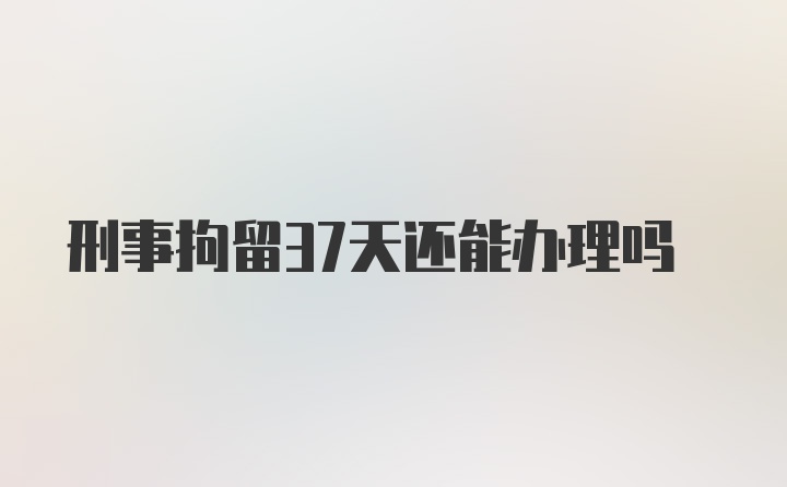 刑事拘留37天还能办理吗