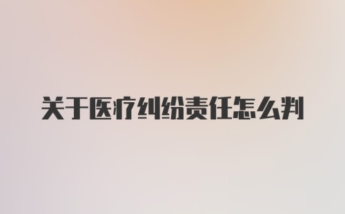 关于医疗纠纷责任怎么判