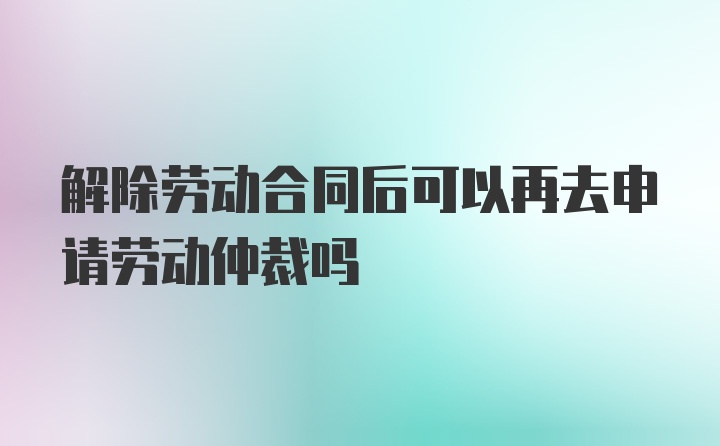 解除劳动合同后可以再去申请劳动仲裁吗