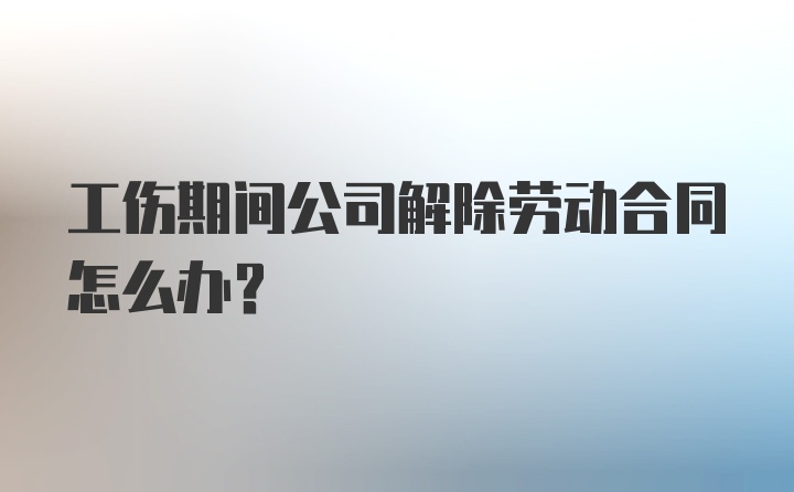 工伤期间公司解除劳动合同怎么办？