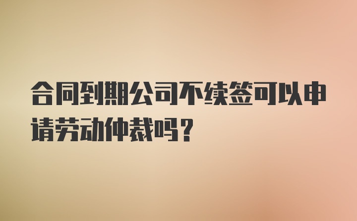 合同到期公司不续签可以申请劳动仲裁吗？