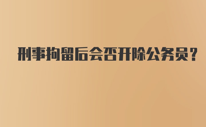 刑事拘留后会否开除公务员？