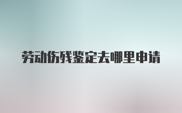 劳动伤残鉴定去哪里申请