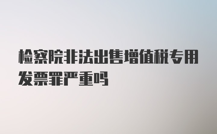 检察院非法出售增值税专用发票罪严重吗