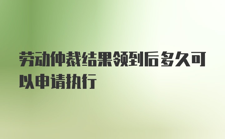 劳动仲裁结果领到后多久可以申请执行