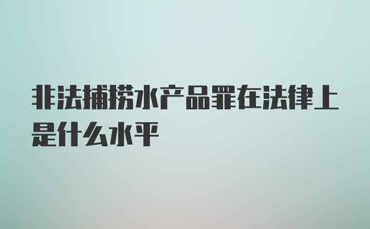 非法捕捞水产品罪在法律上是什么水平