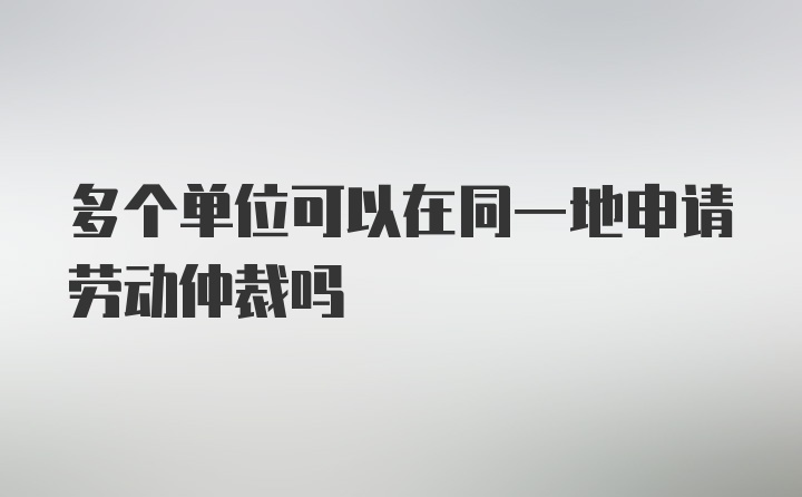 多个单位可以在同一地申请劳动仲裁吗