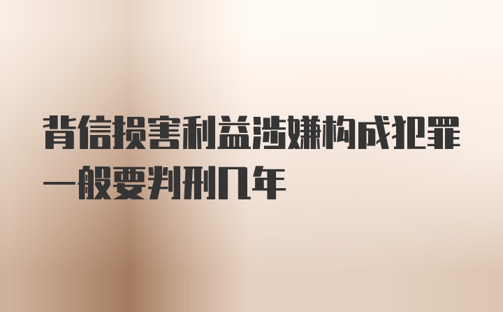 背信损害利益涉嫌构成犯罪一般要判刑几年