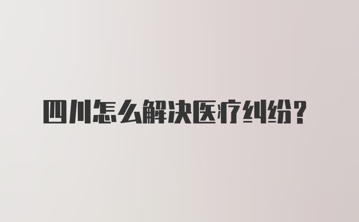 四川怎么解决医疗纠纷？