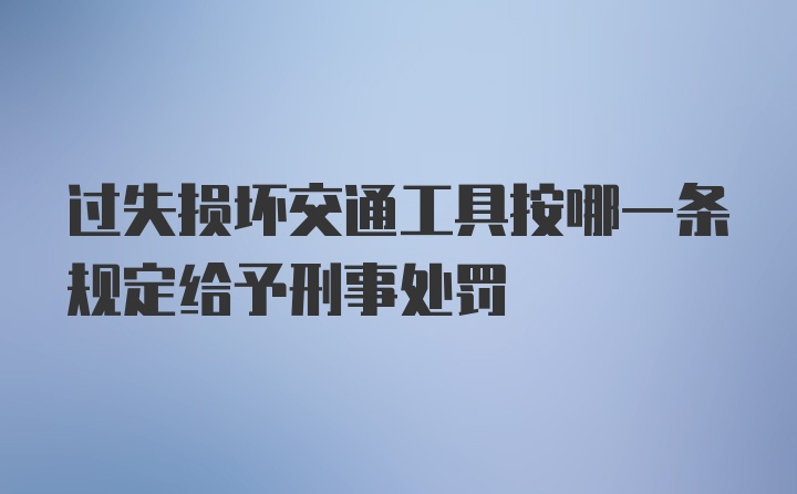 过失损坏交通工具按哪一条规定给予刑事处罚