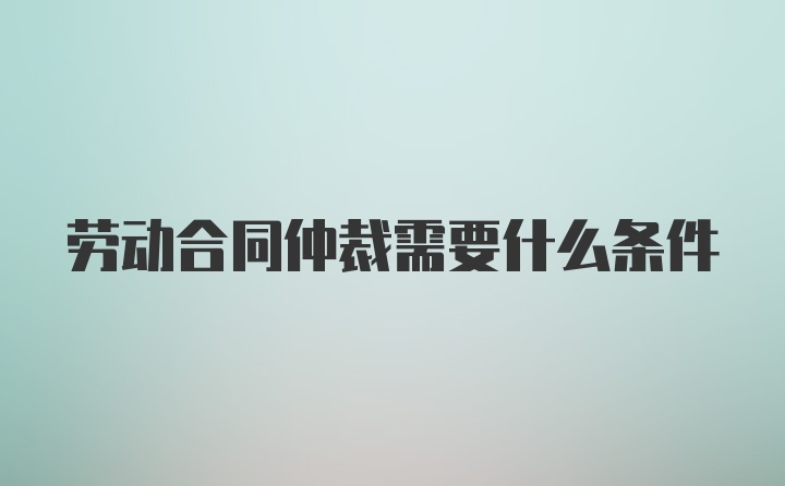 劳动合同仲裁需要什么条件