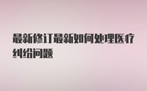 最新修订最新如何处理医疗纠纷问题