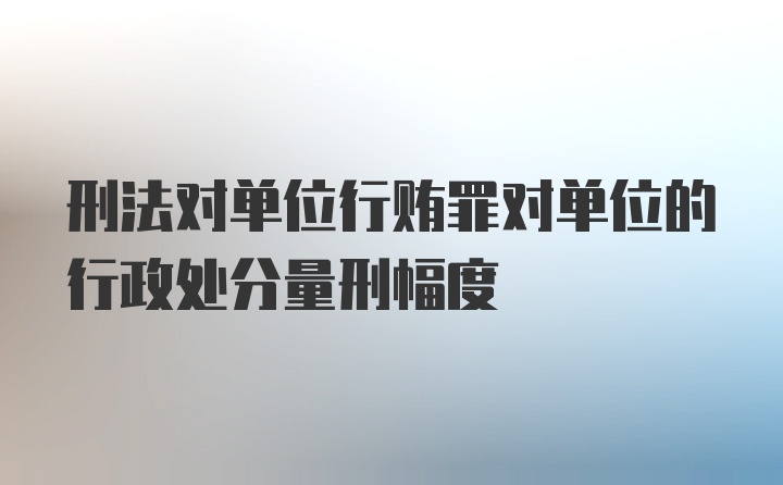 刑法对单位行贿罪对单位的行政处分量刑幅度