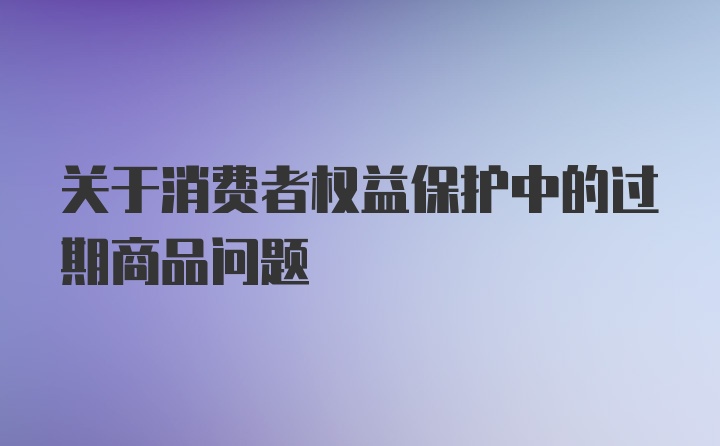 关于消费者权益保护中的过期商品问题