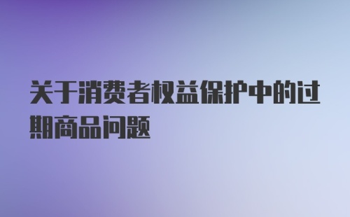 关于消费者权益保护中的过期商品问题