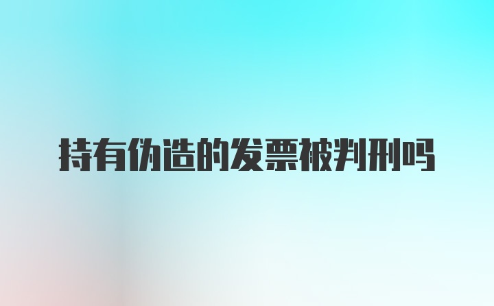 持有伪造的发票被判刑吗