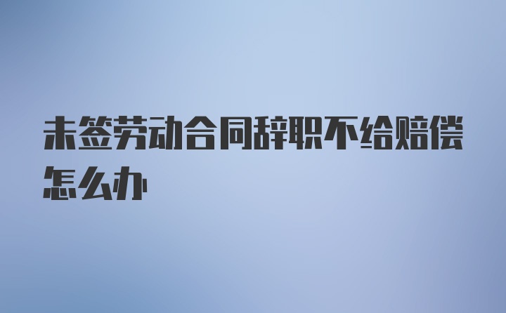 未签劳动合同辞职不给赔偿怎么办