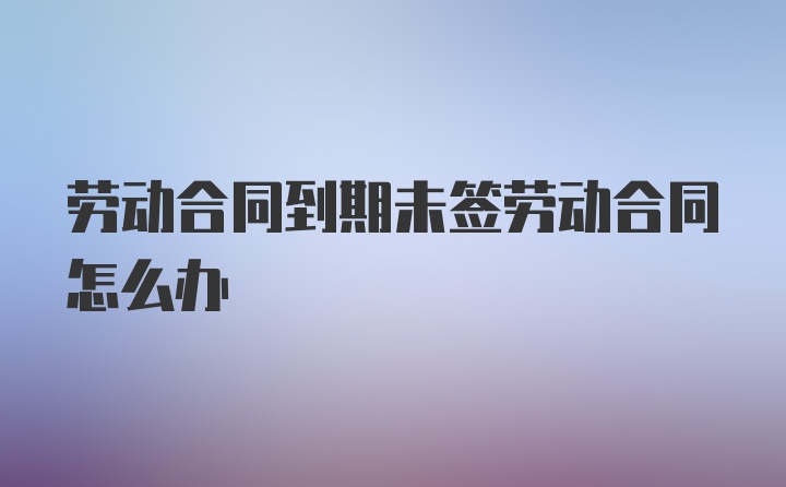 劳动合同到期未签劳动合同怎么办