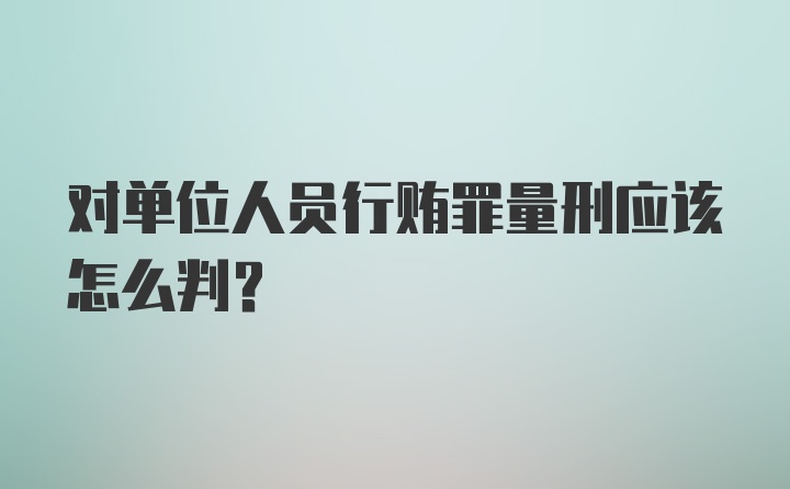 对单位人员行贿罪量刑应该怎么判?