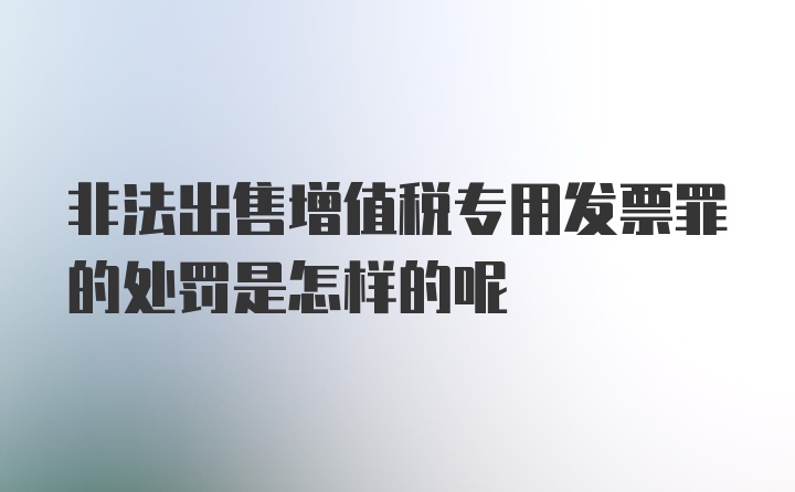 非法出售增值税专用发票罪的处罚是怎样的呢