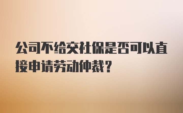 公司不给交社保是否可以直接申请劳动仲裁？