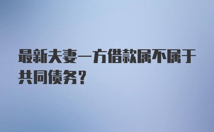 最新夫妻一方借款属不属于共同债务？