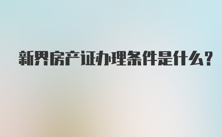 新界房产证办理条件是什么？