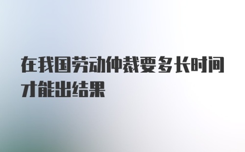 在我国劳动仲裁要多长时间才能出结果