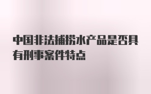 中国非法捕捞水产品是否具有刑事案件特点