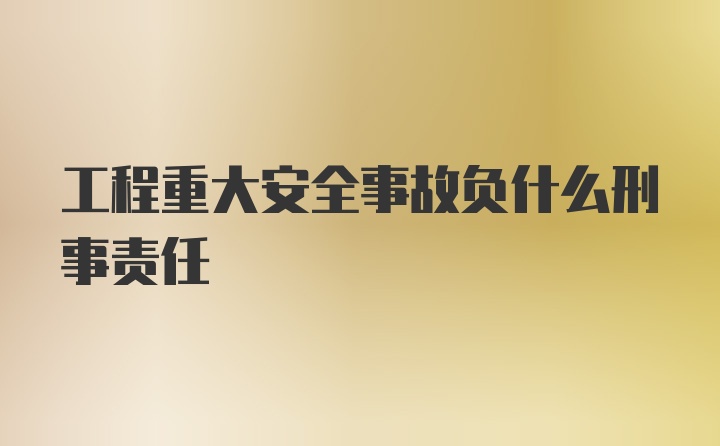 工程重大安全事故负什么刑事责任