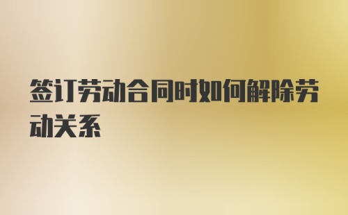 签订劳动合同时如何解除劳动关系