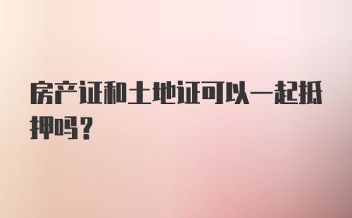 房产证和土地证可以一起抵押吗？