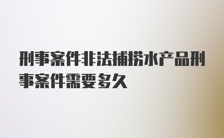 刑事案件非法捕捞水产品刑事案件需要多久