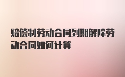 赔偿制劳动合同到期解除劳动合同如何计算