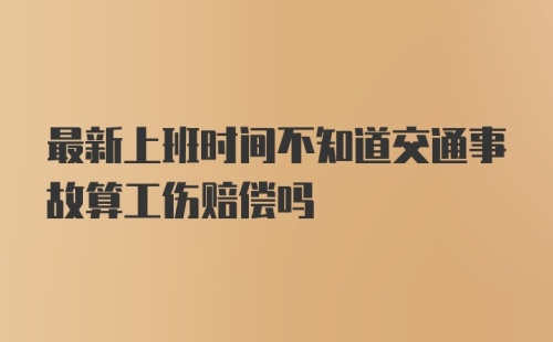 最新上班时间不知道交通事故算工伤赔偿吗