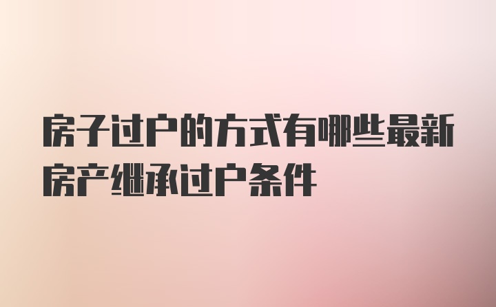 房子过户的方式有哪些最新房产继承过户条件