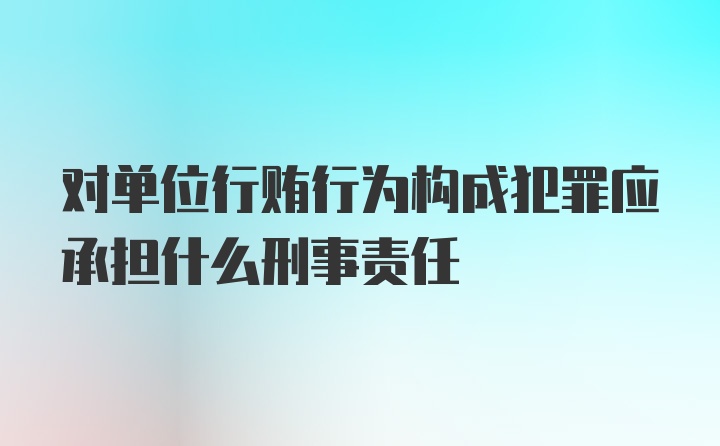 对单位行贿行为构成犯罪应承担什么刑事责任