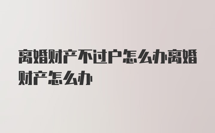 离婚财产不过户怎么办离婚财产怎么办