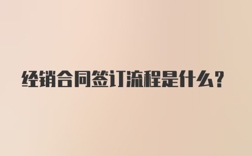 经销合同签订流程是什么？