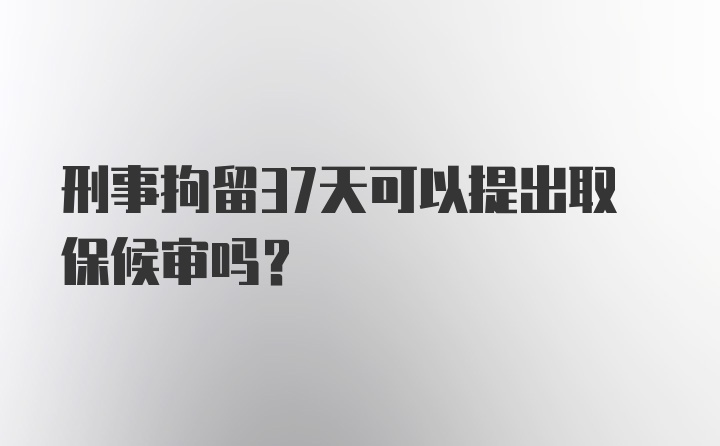 刑事拘留37天可以提出取保候审吗？