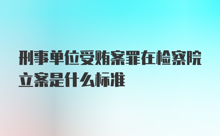 刑事单位受贿案罪在检察院立案是什么标准